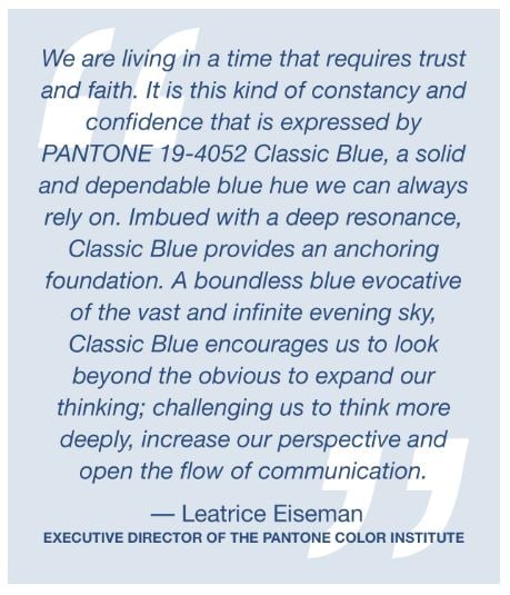 We are living in a time that requires trust and faith. It is this kind of constancy and confidence that is expressed by PANTONE 19-4052 Classic Blue, a solid and dependable blue hue we can always rely on. Imbued with a deep resonance, Classic Blue provides an anchoring foundation. A boundless blue evocative of the vast and infinite evening sky, Classic Blue encourages us to look beyond the obvious to expand our thinking; challenging us to think more deeply, increase our perspective and open the flow of communication.
